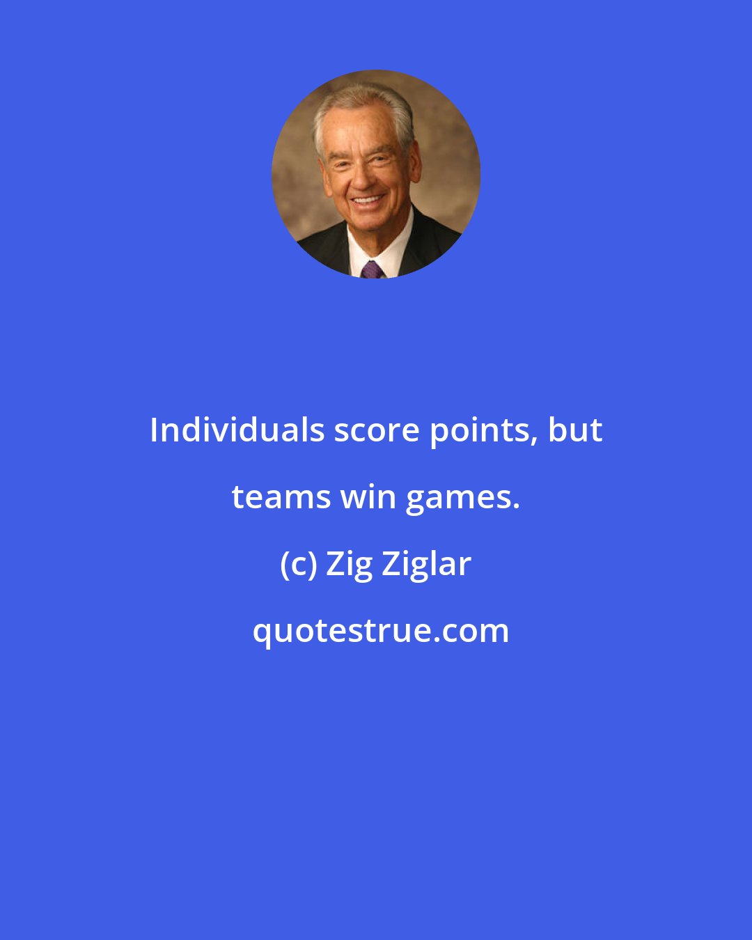 Zig Ziglar: Individuals score points, but teams win games.