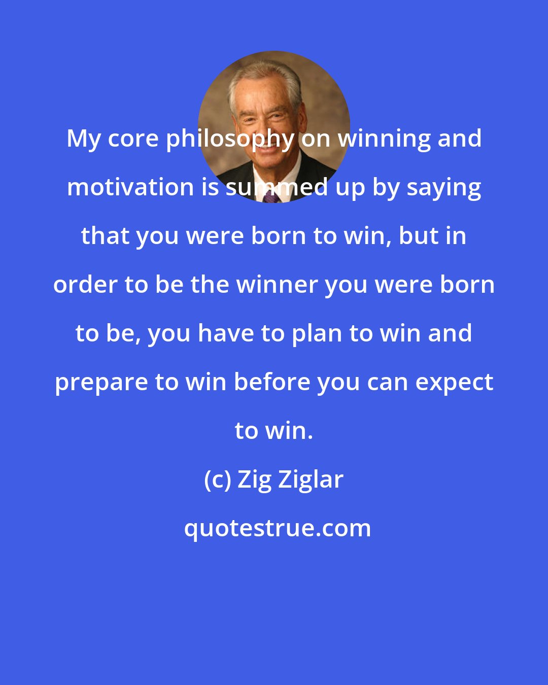 Zig Ziglar: My core philosophy on winning and motivation is summed up by saying that you were born to win, but in order to be the winner you were born to be, you have to plan to win and prepare to win before you can expect to win.