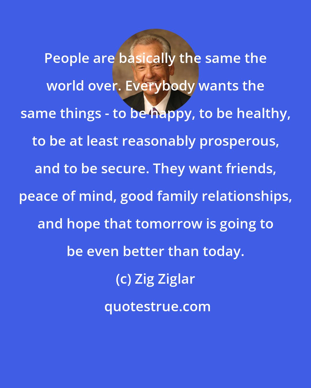 Zig Ziglar: People are basically the same the world over. Everybody wants the same things - to be happy, to be healthy, to be at least reasonably prosperous, and to be secure. They want friends, peace of mind, good family relationships, and hope that tomorrow is going to be even better than today.