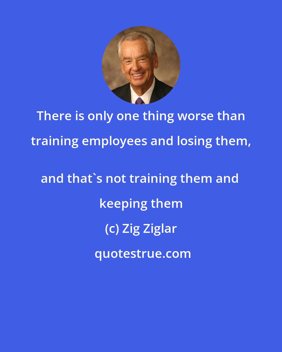 Zig Ziglar: There is only one thing worse than training employees and losing them, 
and that's not training them and keeping them