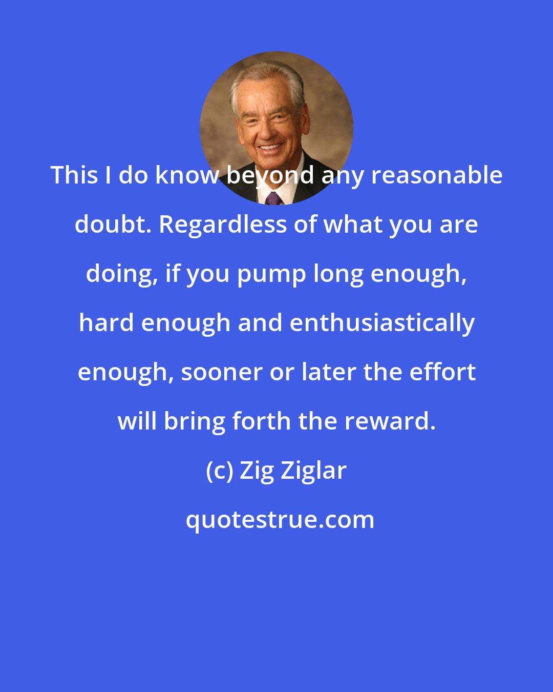 Zig Ziglar: This I do know beyond any reasonable doubt. Regardless of what you are doing, if you pump long enough, hard enough and enthusiastically enough, sooner or later the effort will bring forth the reward.