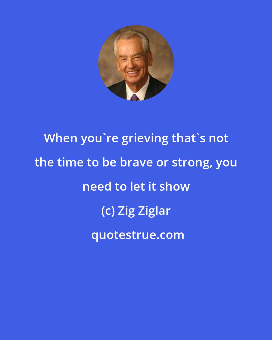 Zig Ziglar: When you're grieving that's not the time to be brave or strong, you need to let it show