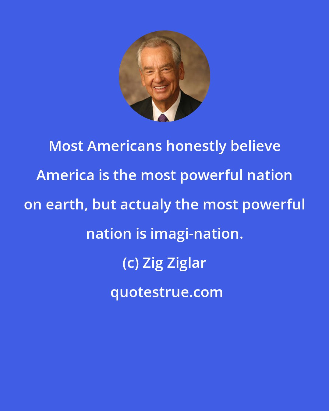 Zig Ziglar: Most Americans honestly believe America is the most powerful nation on earth, but actualy the most powerful nation is imagi-nation.