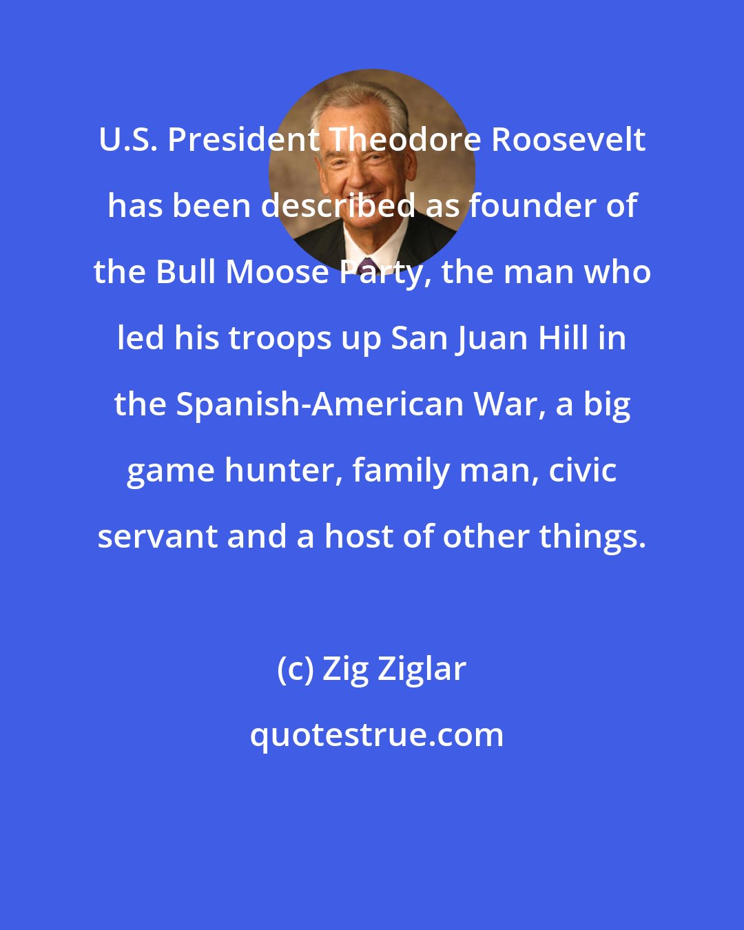 Zig Ziglar: U.S. President Theodore Roosevelt has been described as founder of the Bull Moose Party, the man who led his troops up San Juan Hill in the Spanish-American War, a big game hunter, family man, civic servant and a host of other things.