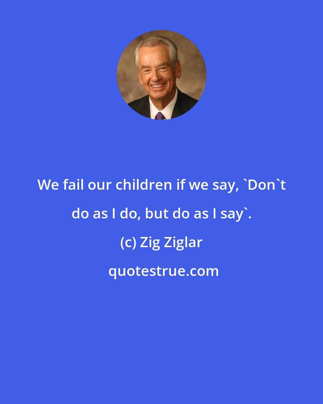 Zig Ziglar: We fail our children if we say, 'Don't do as I do, but do as I say'.