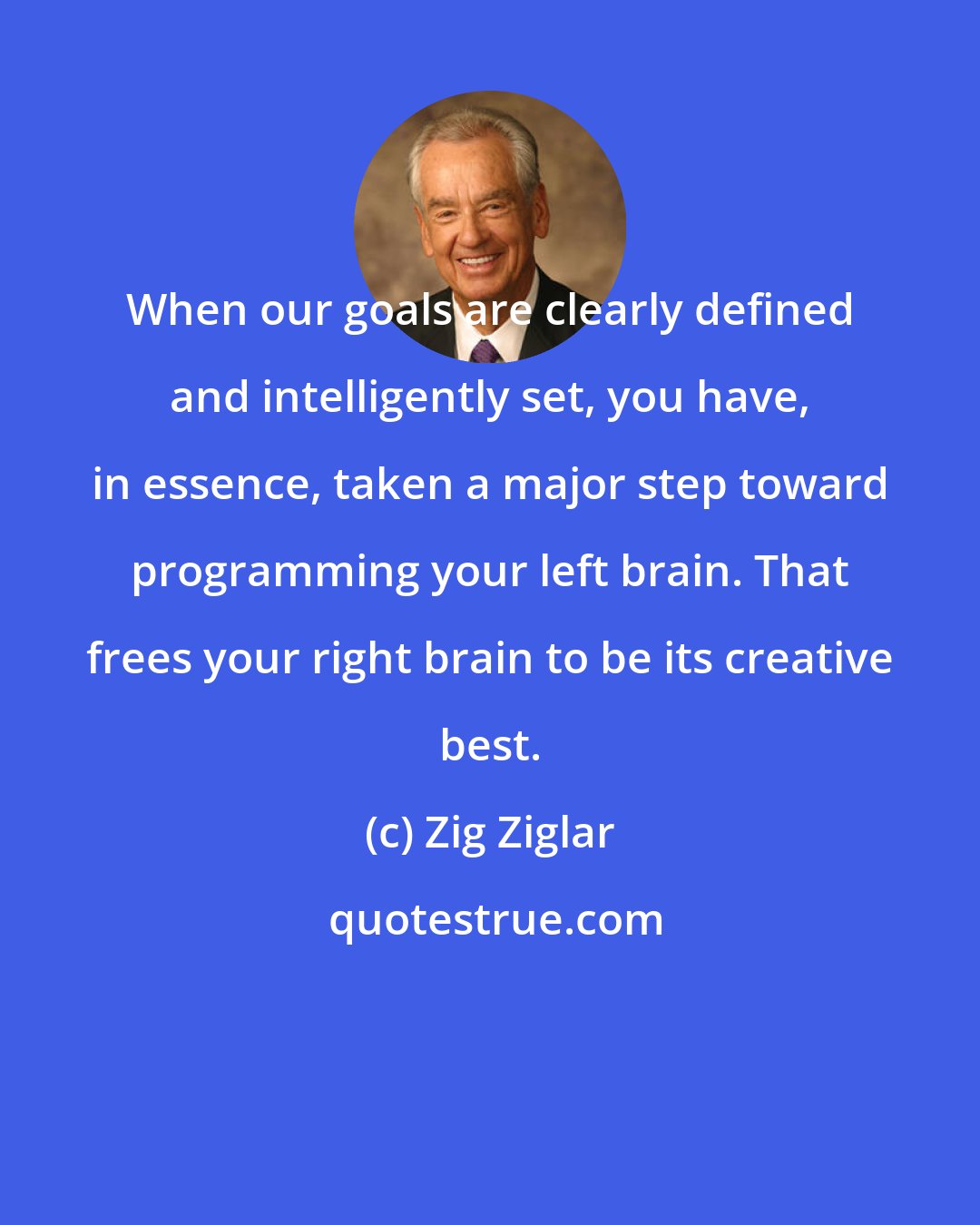 Zig Ziglar: When our goals are clearly defined and intelligently set, you have, in essence, taken a major step toward programming your left brain. That frees your right brain to be its creative best.