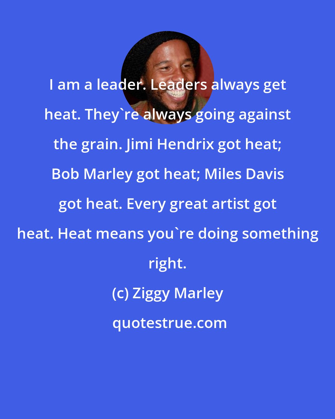 Ziggy Marley: I am a leader. Leaders always get heat. They're always going against the grain. Jimi Hendrix got heat; Bob Marley got heat; Miles Davis got heat. Every great artist got heat. Heat means you're doing something right.