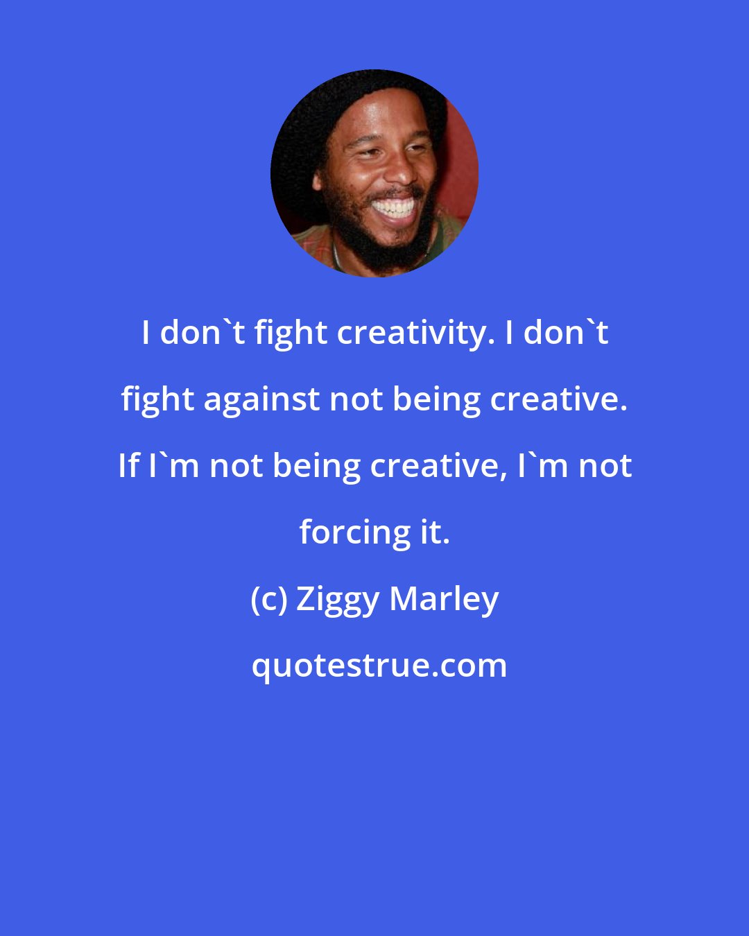 Ziggy Marley: I don't fight creativity. I don't fight against not being creative. If I'm not being creative, I'm not forcing it.