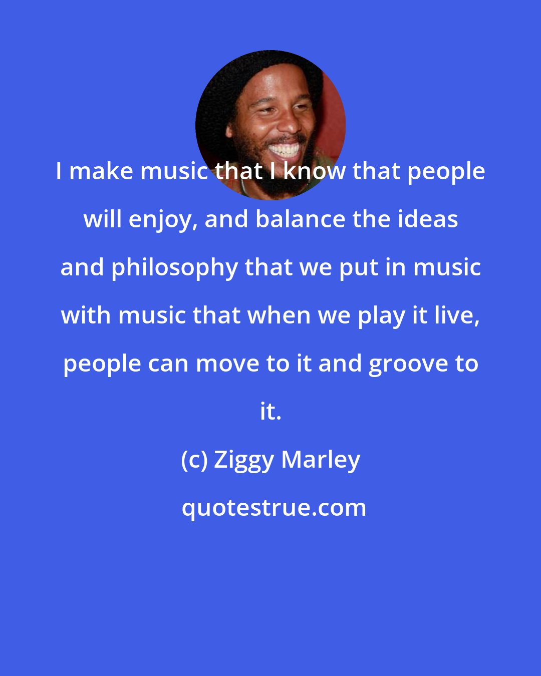 Ziggy Marley: I make music that I know that people will enjoy, and balance the ideas and philosophy that we put in music with music that when we play it live, people can move to it and groove to it.