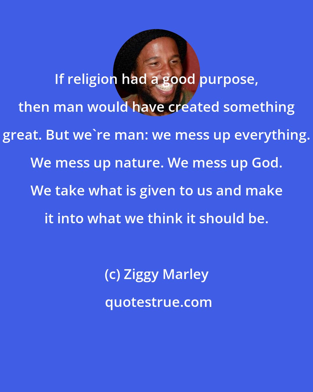 Ziggy Marley: If religion had a good purpose, then man would have created something great. But we're man: we mess up everything. We mess up nature. We mess up God. We take what is given to us and make it into what we think it should be.