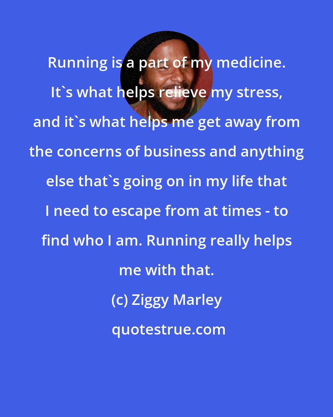 Ziggy Marley: Running is a part of my medicine. It's what helps relieve my stress, and it's what helps me get away from the concerns of business and anything else that's going on in my life that I need to escape from at times - to find who I am. Running really helps me with that.