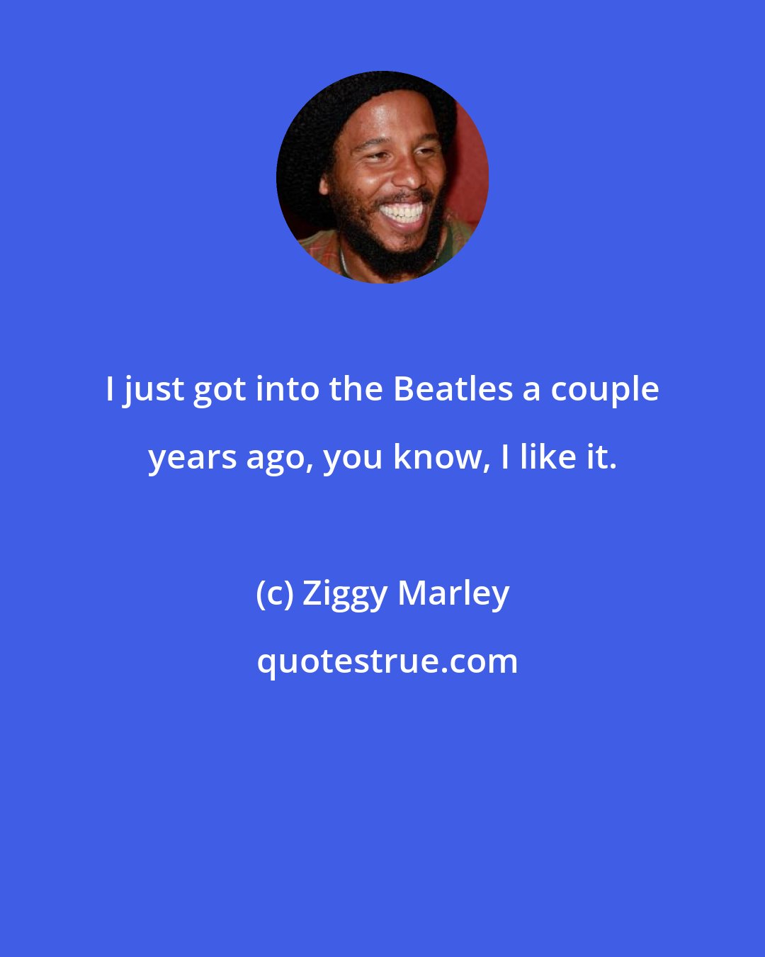 Ziggy Marley: I just got into the Beatles a couple years ago, you know, I like it.