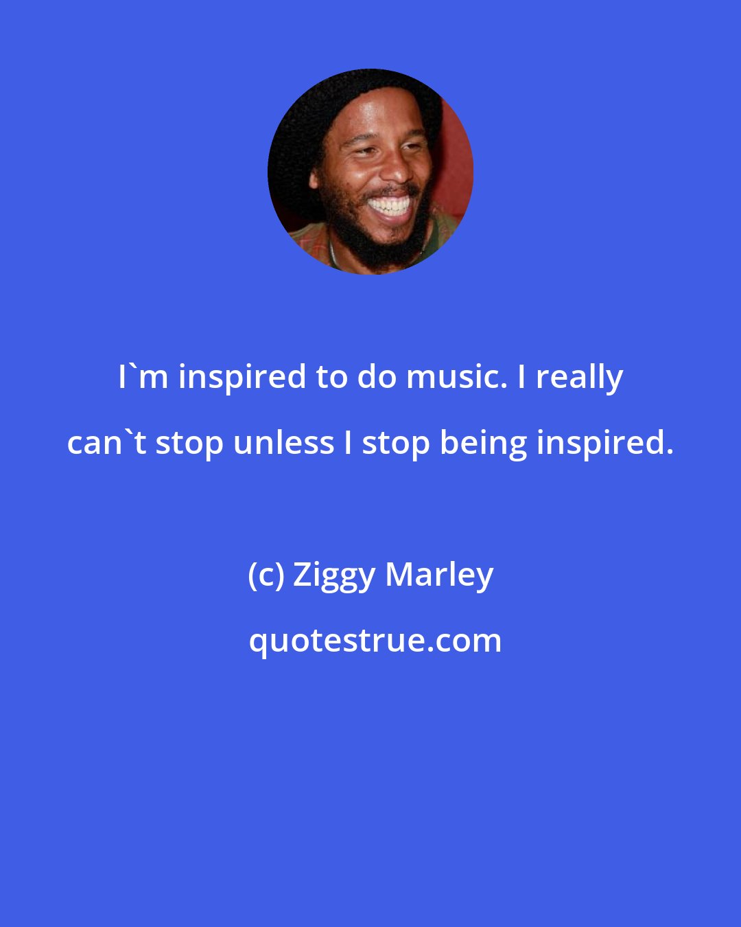 Ziggy Marley: I'm inspired to do music. I really can't stop unless I stop being inspired.