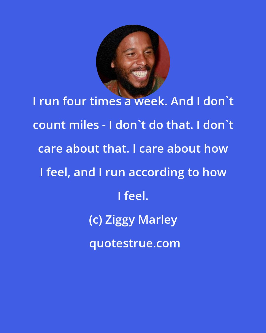 Ziggy Marley: I run four times a week. And I don't count miles - I don't do that. I don't care about that. I care about how I feel, and I run according to how I feel.