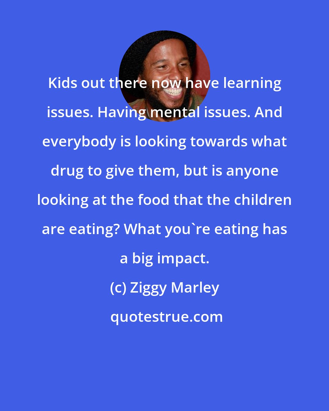 Ziggy Marley: Kids out there now have learning issues. Having mental issues. And everybody is looking towards what drug to give them, but is anyone looking at the food that the children are eating? What you're eating has a big impact.