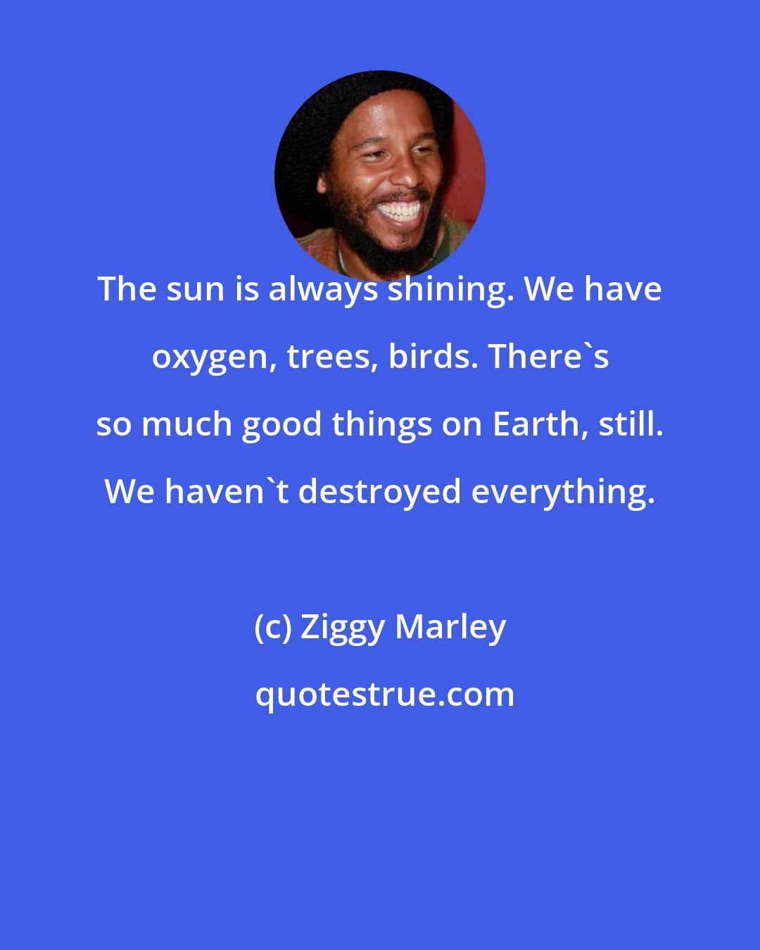 Ziggy Marley: The sun is always shining. We have oxygen, trees, birds. There's so much good things on Earth, still. We haven't destroyed everything.
