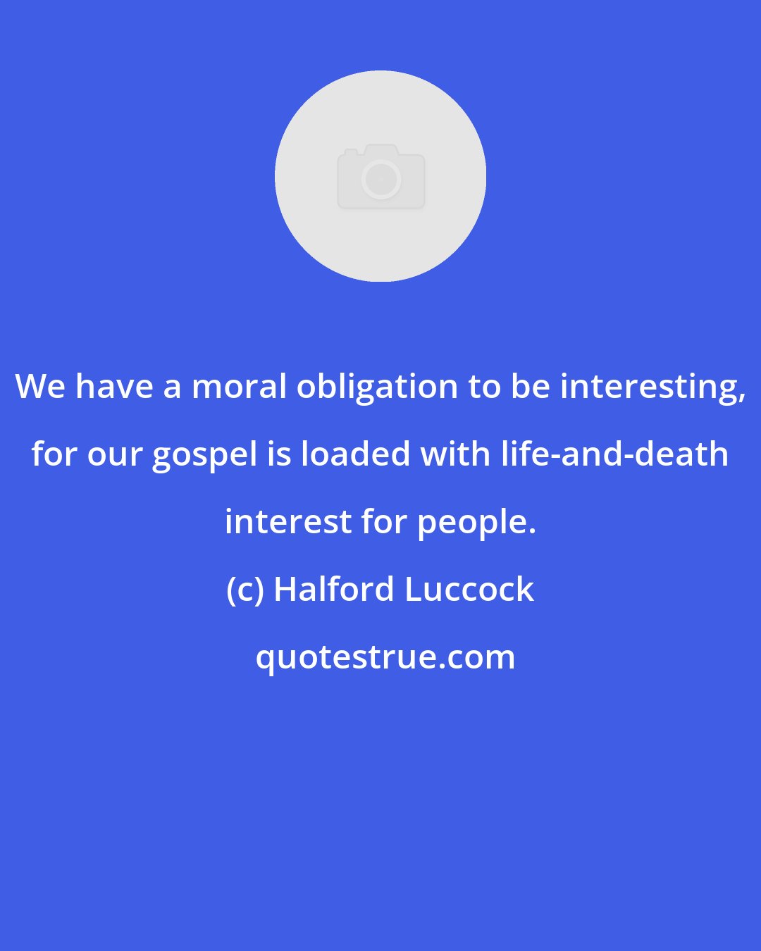 Halford Luccock: We have a moral obligation to be interesting, for our gospel is loaded with life-and-death interest for people.