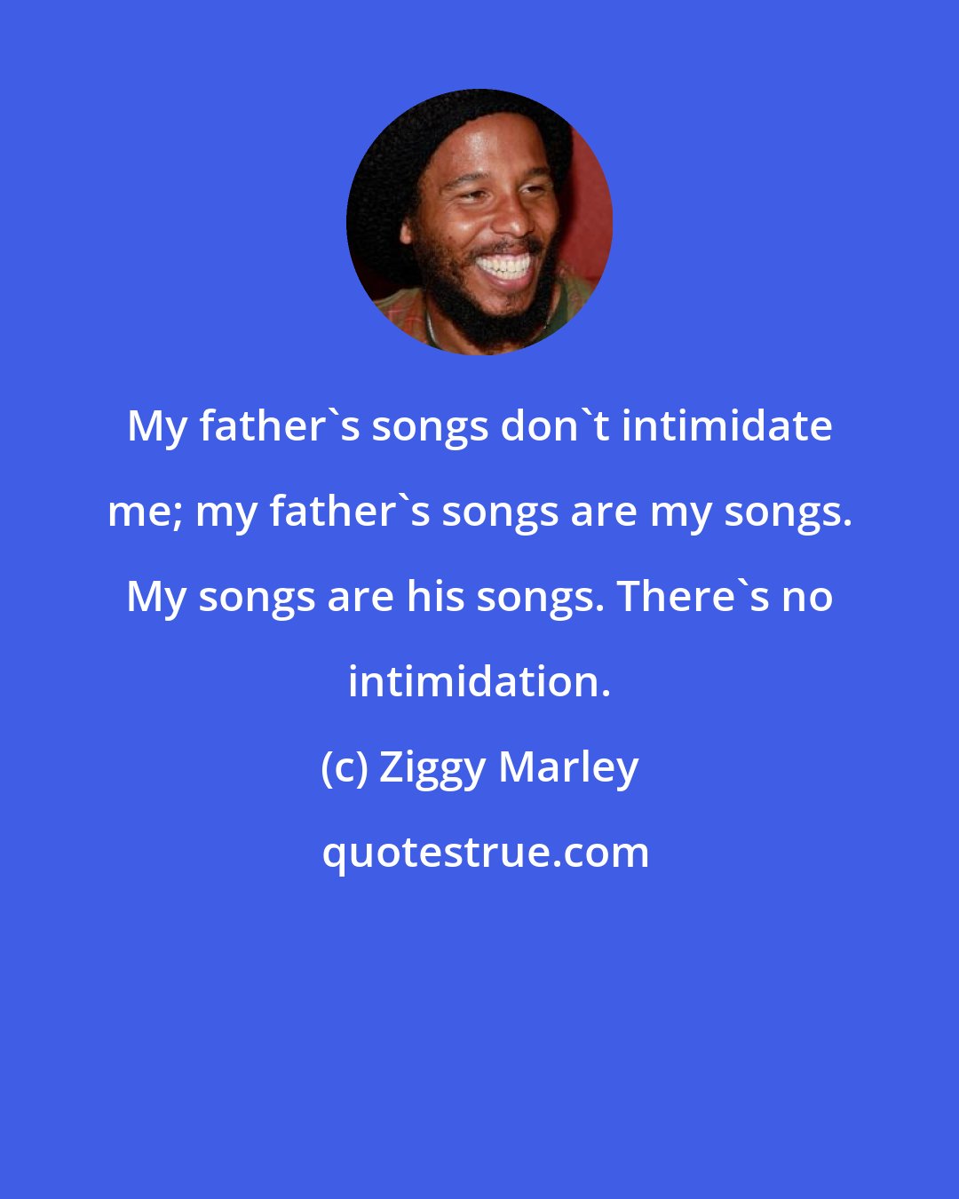 Ziggy Marley: My father's songs don't intimidate me; my father's songs are my songs. My songs are his songs. There's no intimidation.