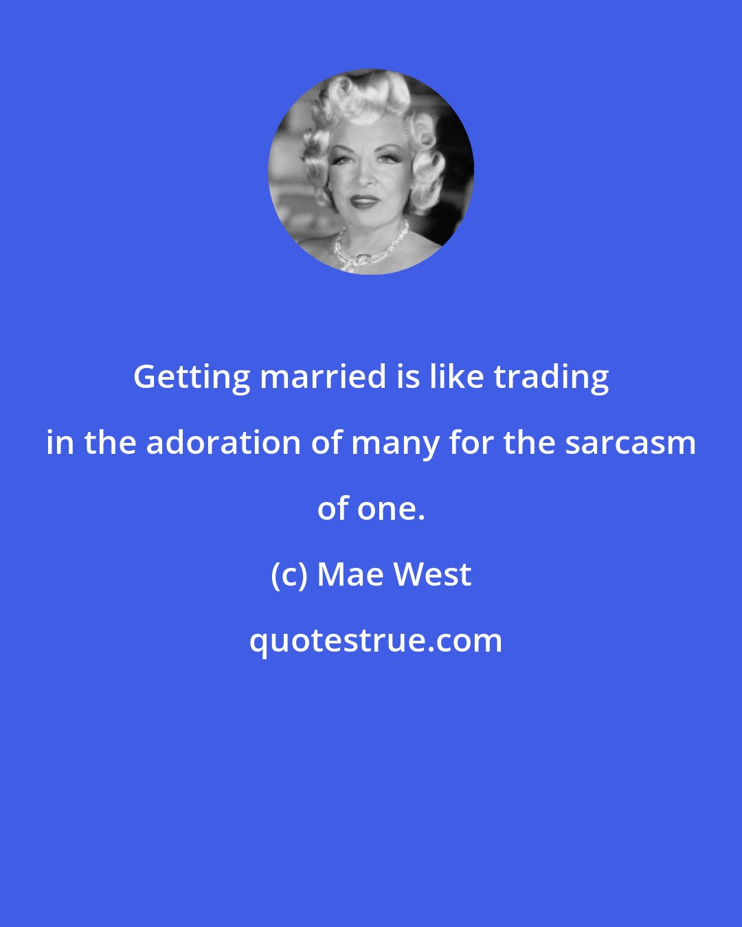 Mae West: Getting married is like trading in the adoration of many for the sarcasm of one.