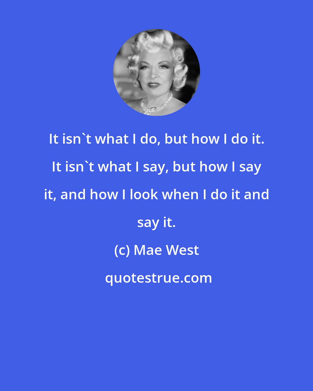 Mae West: It isn't what I do, but how I do it. It isn't what I say, but how I say it, and how I look when I do it and say it.