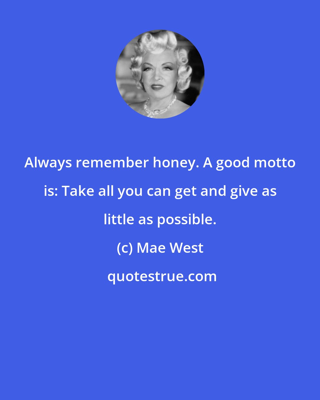 Mae West: Always remember honey. A good motto is: Take all you can get and give as little as possible.