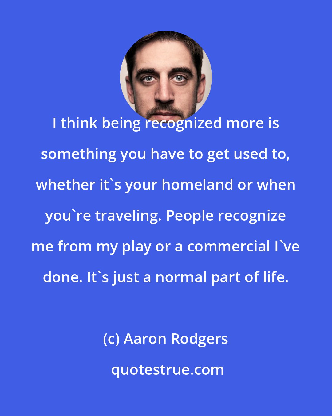 Aaron Rodgers: I think being recognized more is something you have to get used to, whether it's your homeland or when you're traveling. People recognize me from my play or a commercial I've done. It's just a normal part of life.