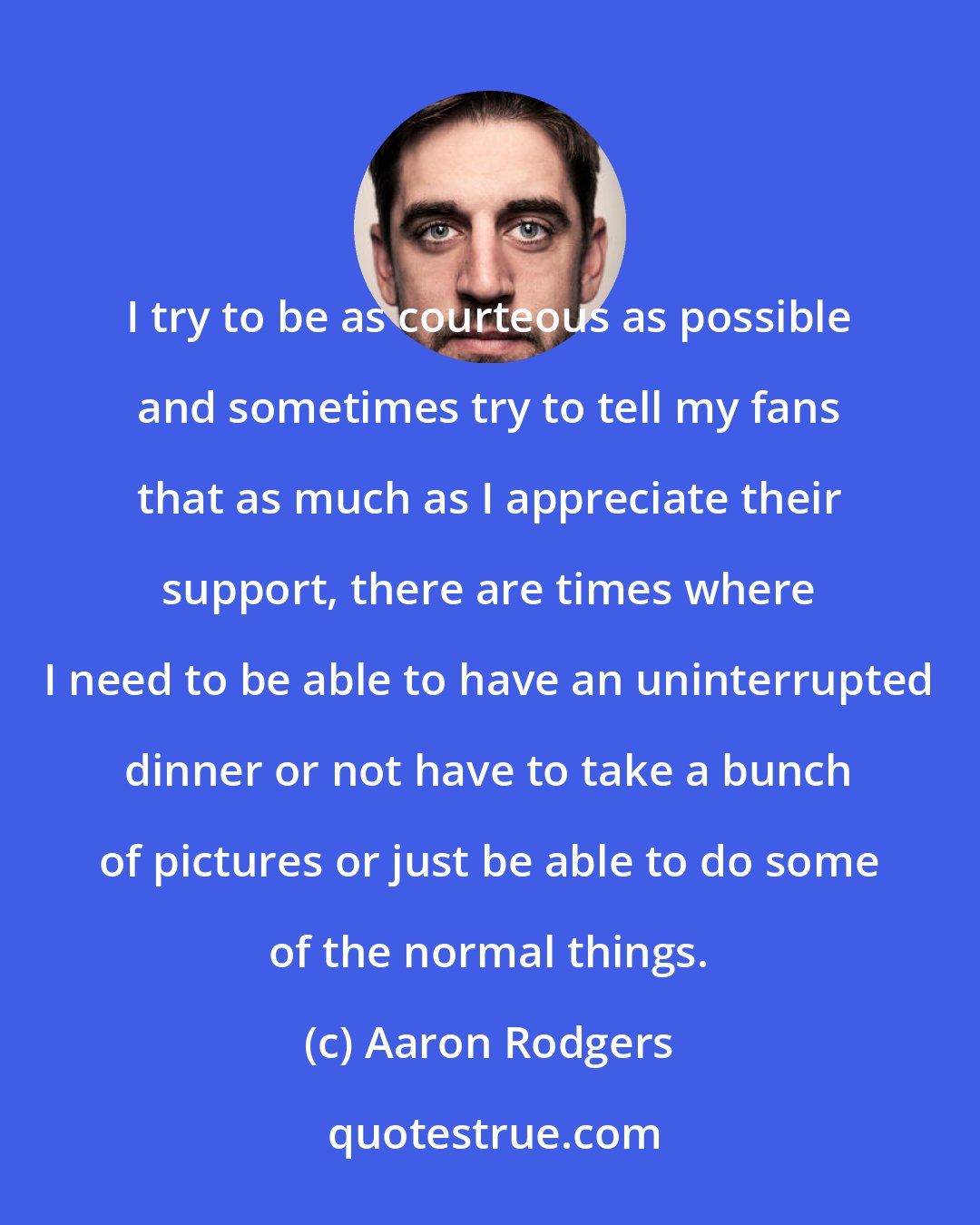 Aaron Rodgers: I try to be as courteous as possible and sometimes try to tell my fans that as much as I appreciate their support, there are times where I need to be able to have an uninterrupted dinner or not have to take a bunch of pictures or just be able to do some of the normal things.