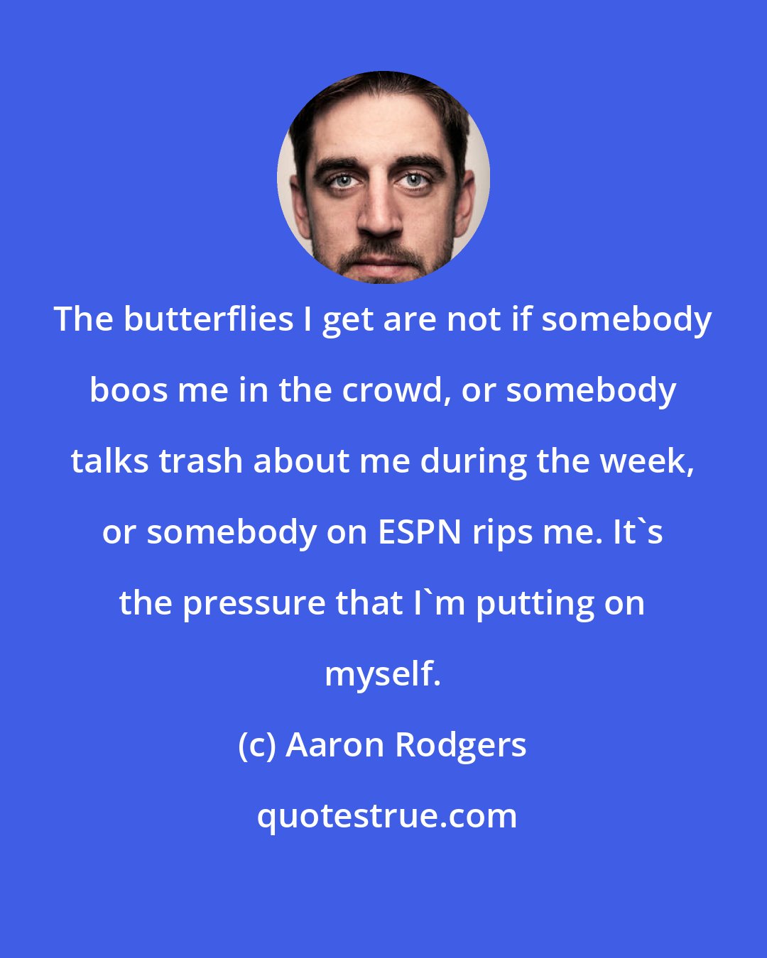 Aaron Rodgers: The butterflies I get are not if somebody boos me in the crowd, or somebody talks trash about me during the week, or somebody on ESPN rips me. It's the pressure that I'm putting on myself.