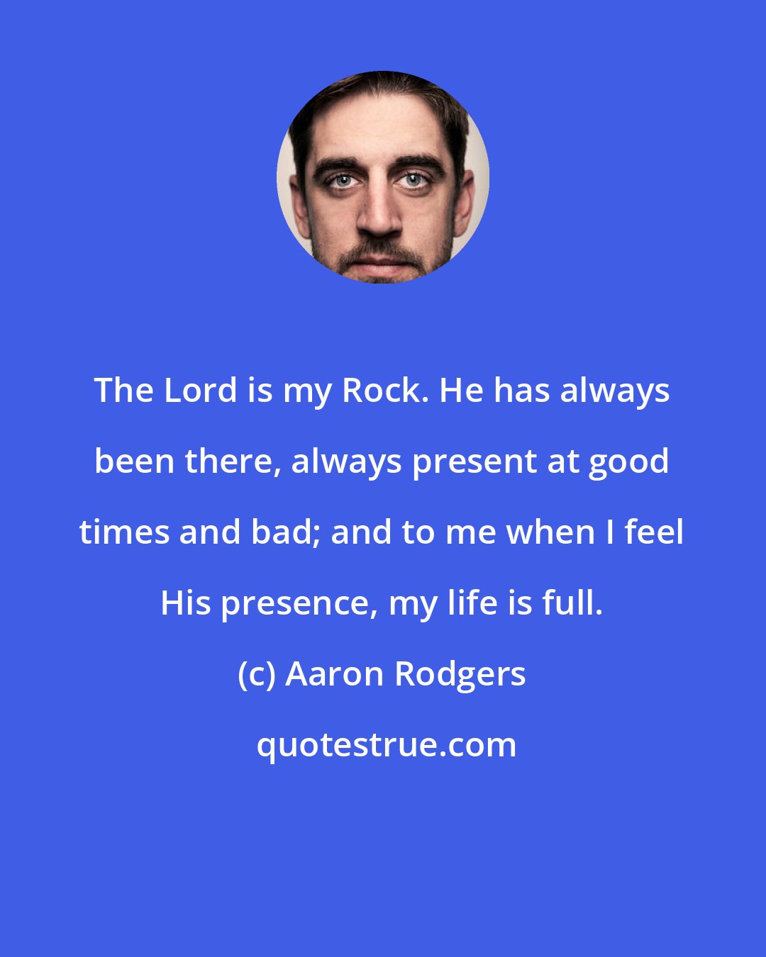 Aaron Rodgers: The Lord is my Rock. He has always been there, always present at good times and bad; and to me when I feel His presence, my life is full.