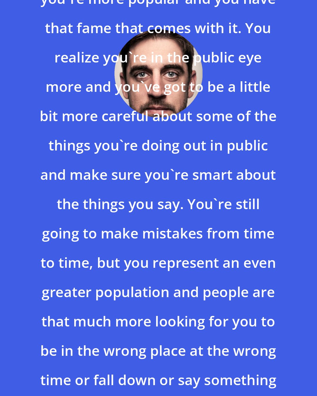 Aaron Rodgers: When you have success on the field, you're more popular and you have that fame that comes with it. You realize you're in the public eye more and you've got to be a little bit more careful about some of the things you're doing out in public and make sure you're smart about the things you say. You're still going to make mistakes from time to time, but you represent an even greater population and people are that much more looking for you to be in the wrong place at the wrong time or fall down or say something really stupid that's going to get you in trouble.