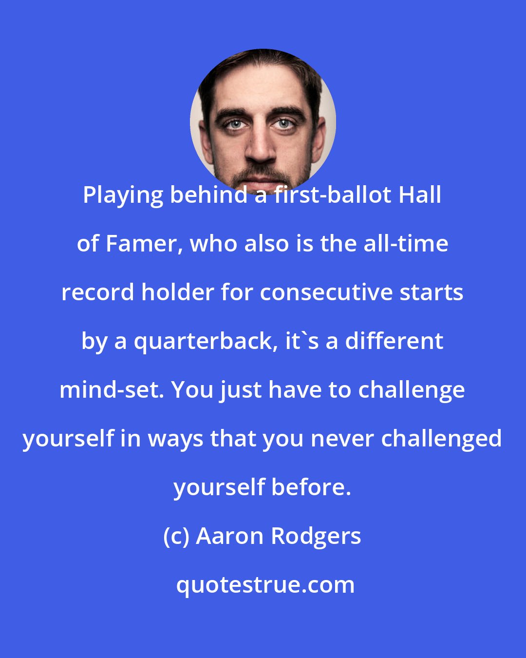 Aaron Rodgers: Playing behind a first-ballot Hall of Famer, who also is the all-time record holder for consecutive starts by a quarterback, it's a different mind-set. You just have to challenge yourself in ways that you never challenged yourself before.