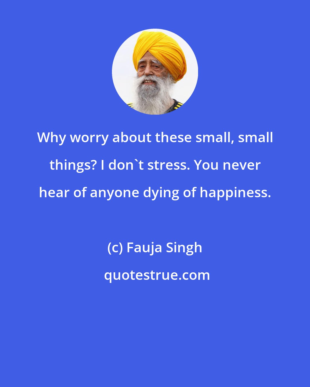 Fauja Singh: Why worry about these small, small things? I don't stress. You never hear of anyone dying of happiness.