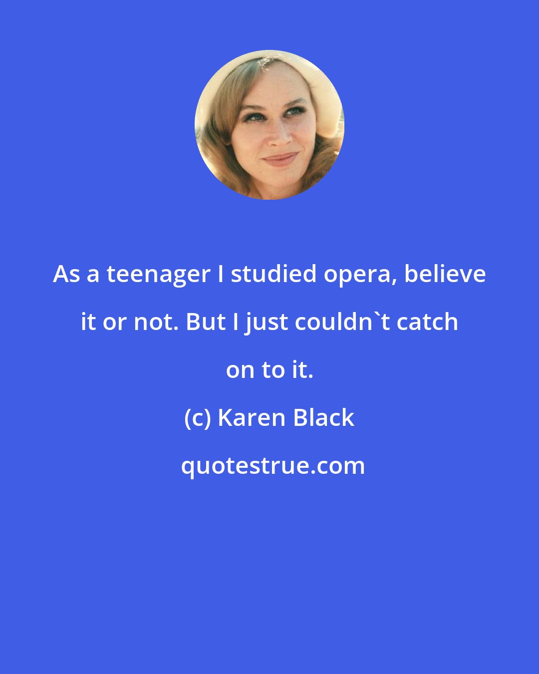 Karen Black: As a teenager I studied opera, believe it or not. But I just couldn't catch on to it.