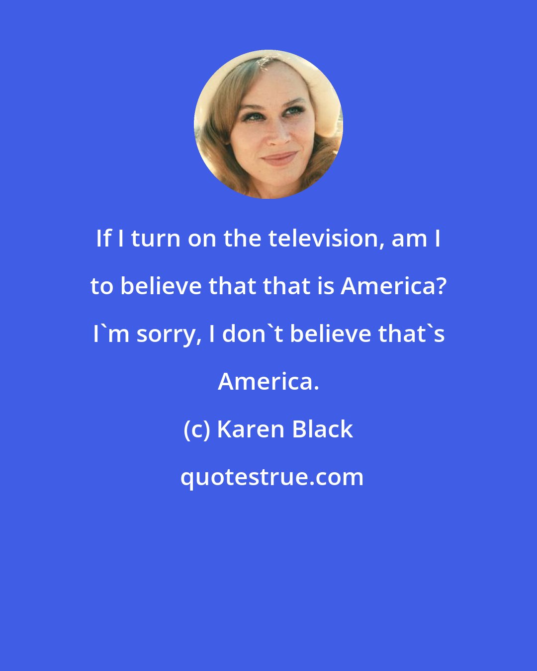 Karen Black: If I turn on the television, am I to believe that that is America? I'm sorry, I don't believe that's America.