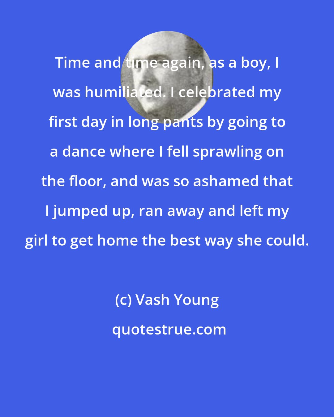 Vash Young: Time and time again, as a boy, I was humiliated. I celebrated my first day in long pants by going to a dance where I fell sprawling on the floor, and was so ashamed that I jumped up, ran away and left my girl to get home the best way she could.