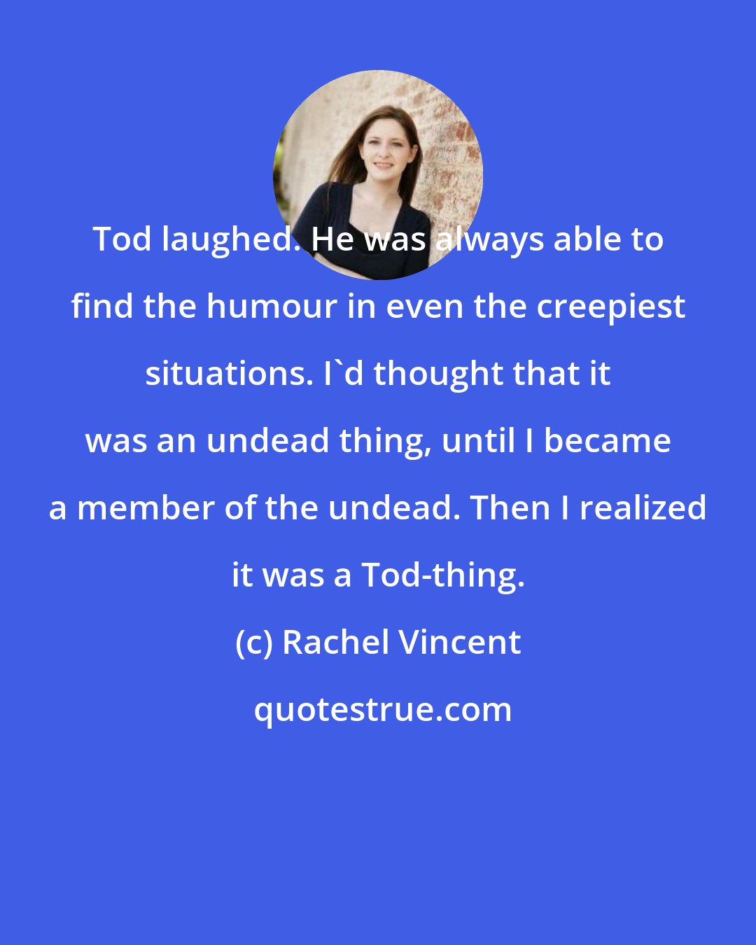 Rachel Vincent: Tod laughed. He was always able to find the humour in even the creepiest situations. I'd thought that it was an undead thing, until I became a member of the undead. Then I realized it was a Tod-thing.