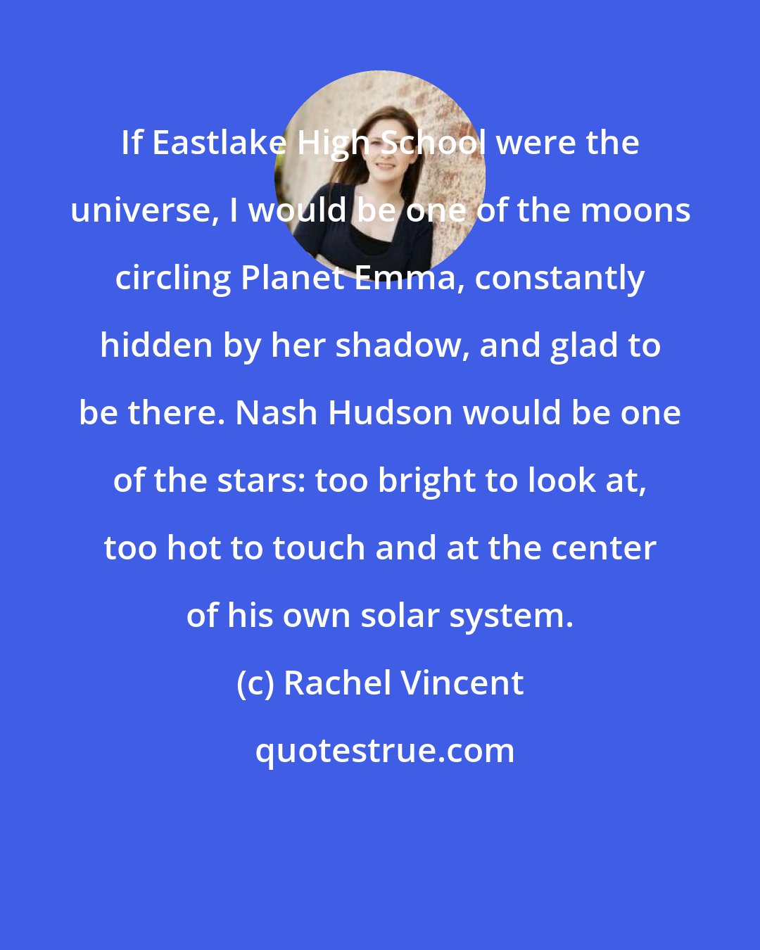 Rachel Vincent: If Eastlake High School were the universe, I would be one of the moons circling Planet Emma, constantly hidden by her shadow, and glad to be there. Nash Hudson would be one of the stars: too bright to look at, too hot to touch and at the center of his own solar system.