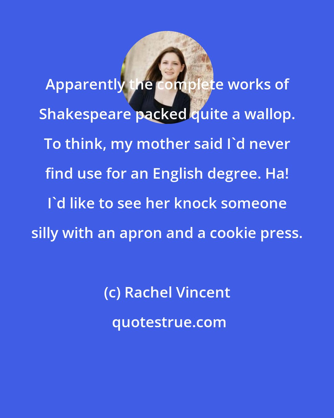 Rachel Vincent: Apparently the complete works of Shakespeare packed quite a wallop. To think, my mother said I'd never find use for an English degree. Ha! I'd like to see her knock someone silly with an apron and a cookie press.