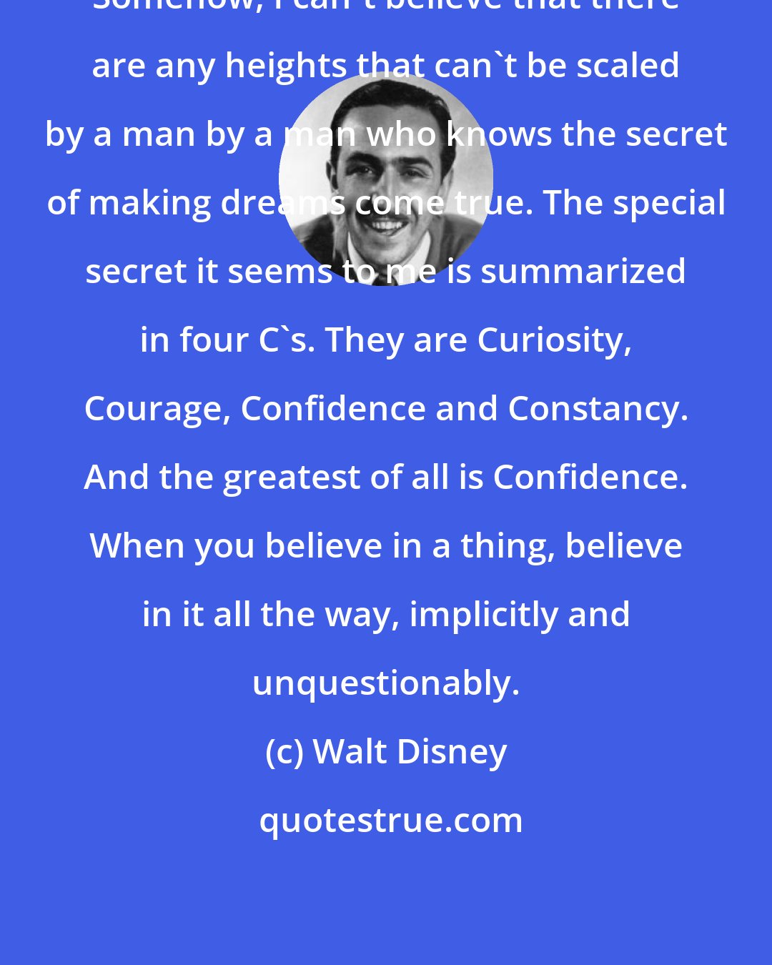 Walt Disney: Somehow, I can't believe that there are any heights that can't be scaled by a man by a man who knows the secret of making dreams come true. The special secret it seems to me is summarized in four C's. They are Curiosity, Courage, Confidence and Constancy. And the greatest of all is Confidence. When you believe in a thing, believe in it all the way, implicitly and unquestionably.