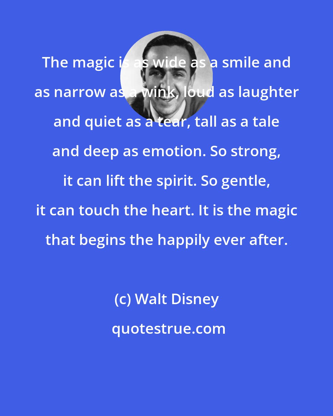 Walt Disney: The magic is as wide as a smile and as narrow as a wink, loud as laughter and quiet as a tear, tall as a tale and deep as emotion. So strong, it can lift the spirit. So gentle, it can touch the heart. It is the magic that begins the happily ever after.