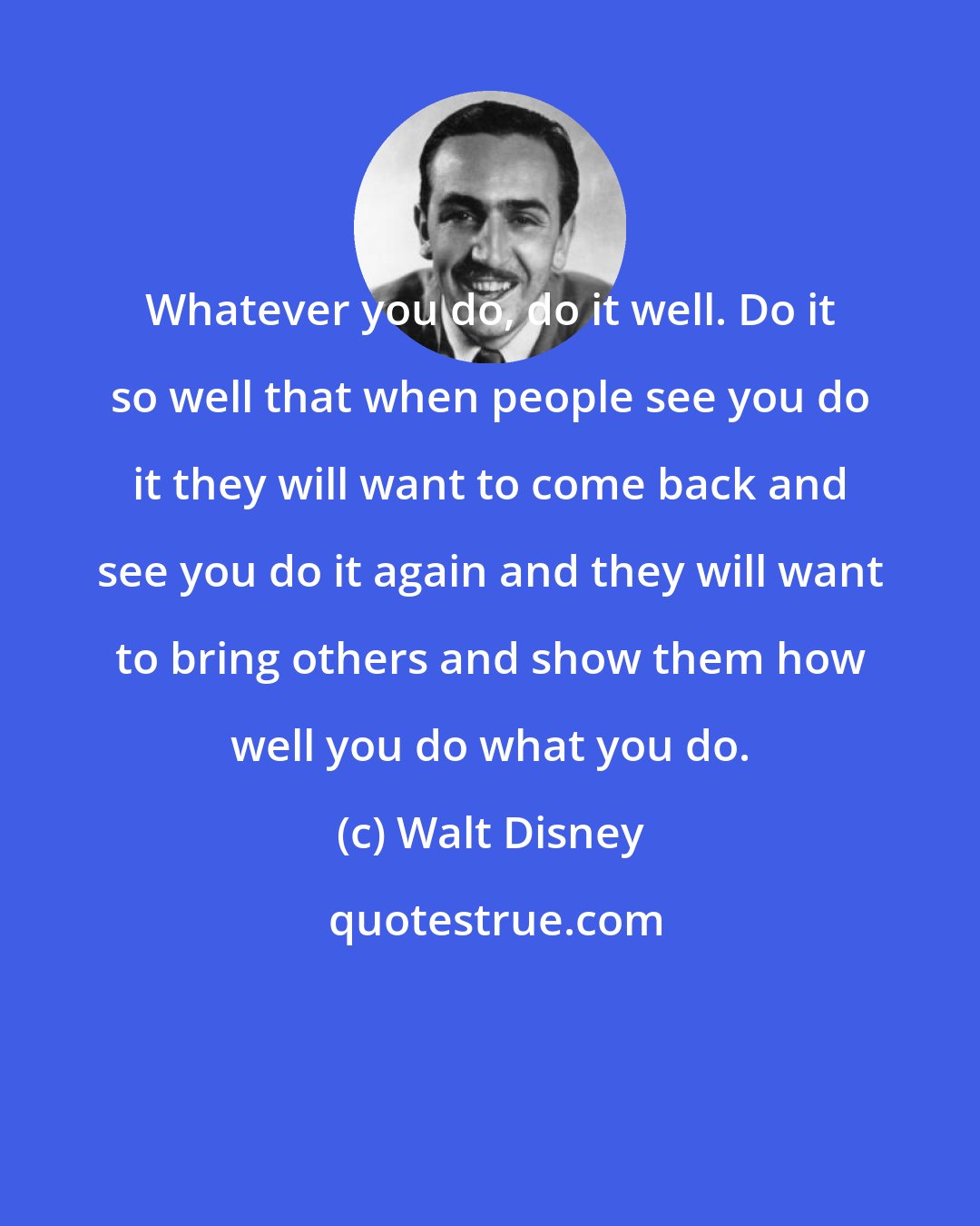 Walt Disney: Whatever you do, do it well. Do it so well that when people see you do it they will want to come back and see you do it again and they will want to bring others and show them how well you do what you do.