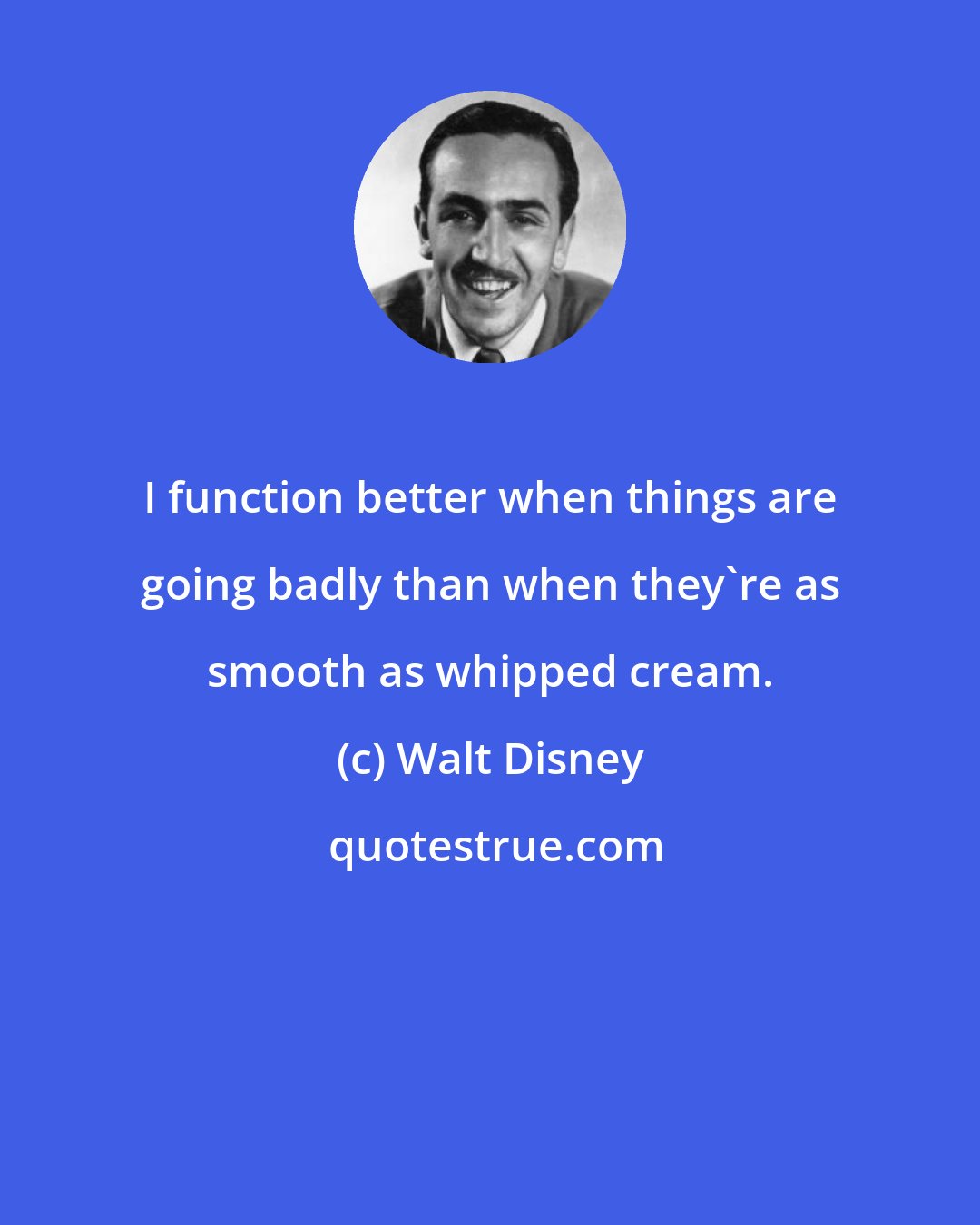 Walt Disney: I function better when things are going badly than when they're as smooth as whipped cream.