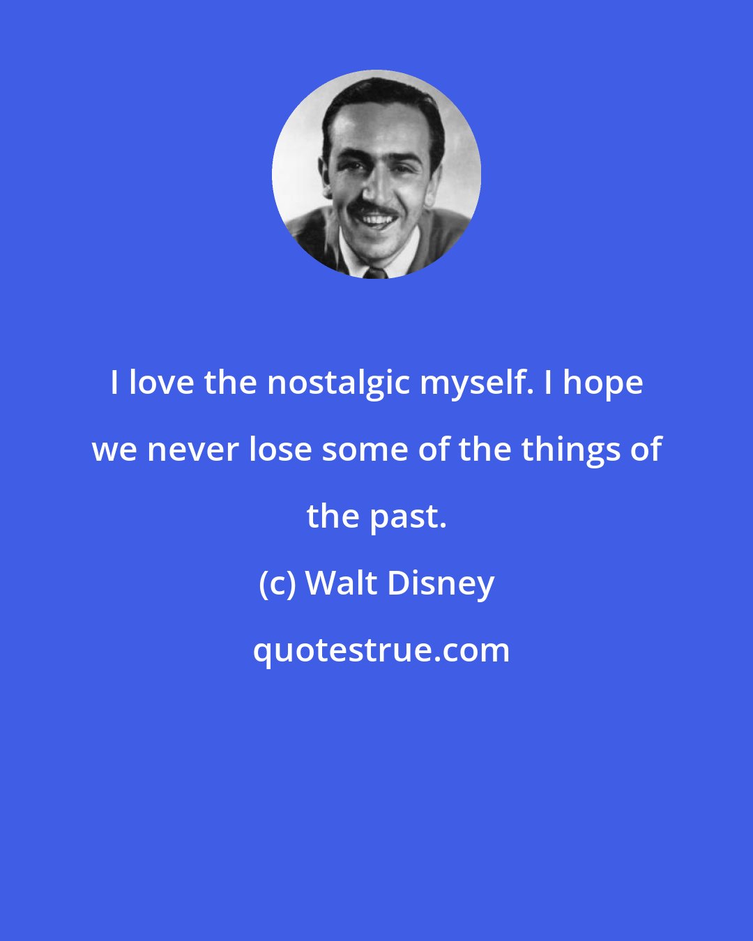 Walt Disney: I love the nostalgic myself. I hope we never lose some of the things of the past.