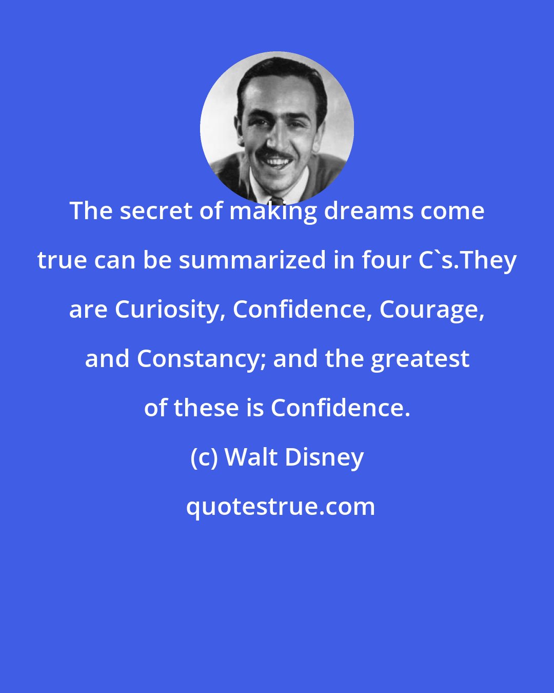 Walt Disney: The secret of making dreams come true can be summarized in four C's.They are Curiosity, Confidence, Courage, and Constancy; and the greatest of these is Confidence.