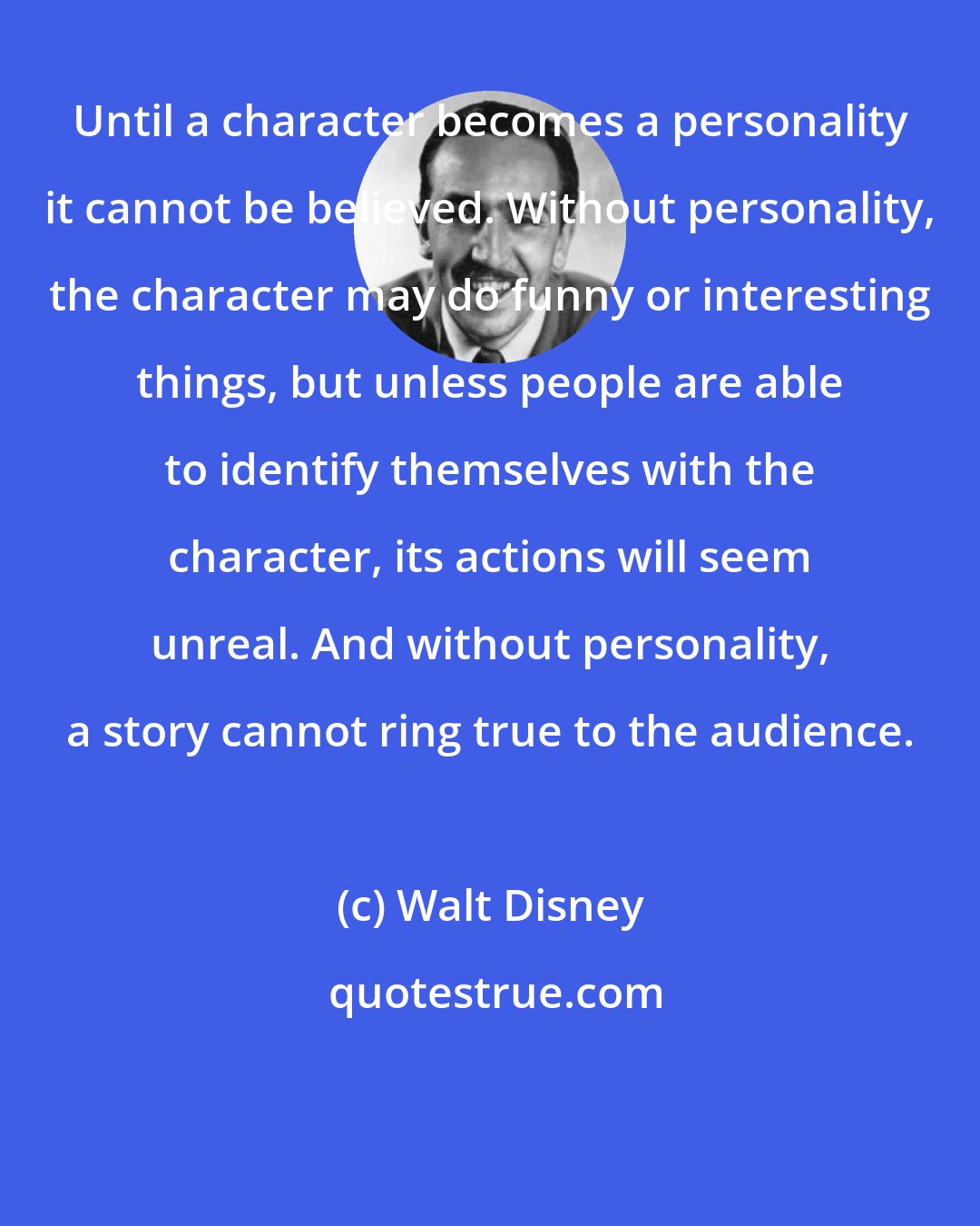 Walt Disney: Until a character becomes a personality it cannot be believed. Without personality, the character may do funny or interesting things, but unless people are able to identify themselves with the character, its actions will seem unreal. And without personality, a story cannot ring true to the audience.