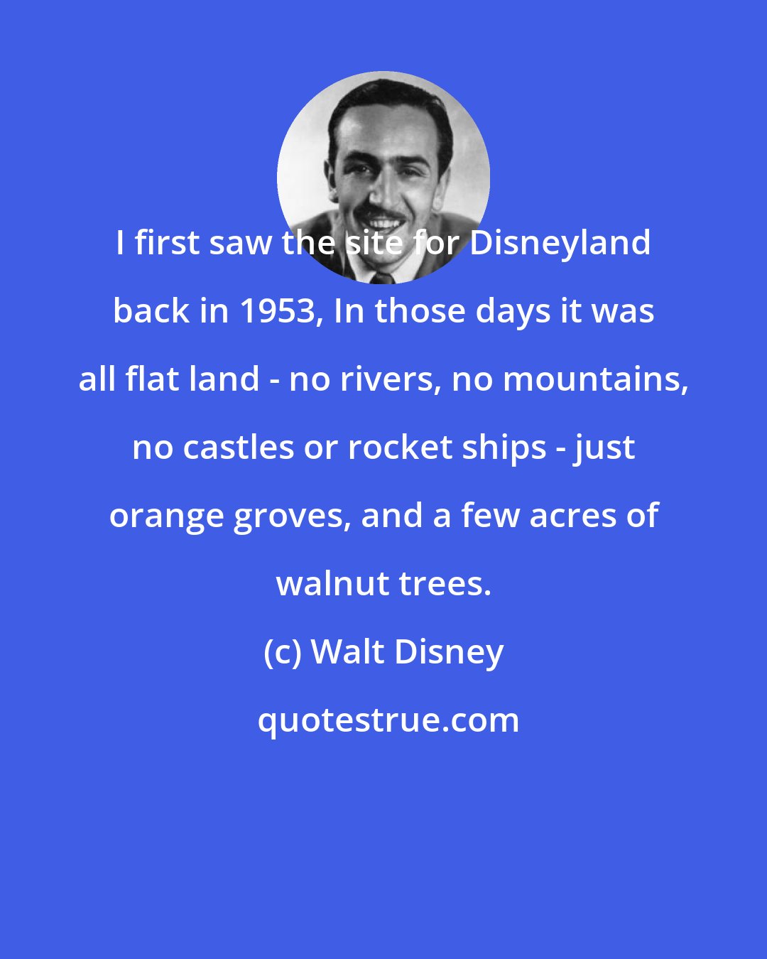 Walt Disney: I first saw the site for Disneyland back in 1953, In those days it was all flat land - no rivers, no mountains, no castles or rocket ships - just orange groves, and a few acres of walnut trees.