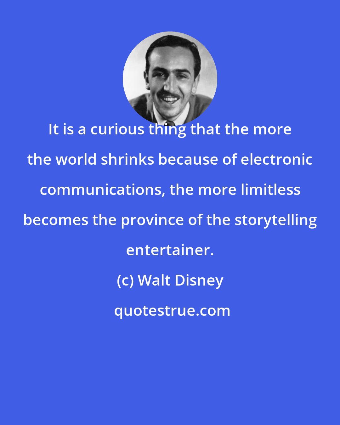 Walt Disney: It is a curious thing that the more the world shrinks because of electronic communications, the more limitless becomes the province of the storytelling entertainer.