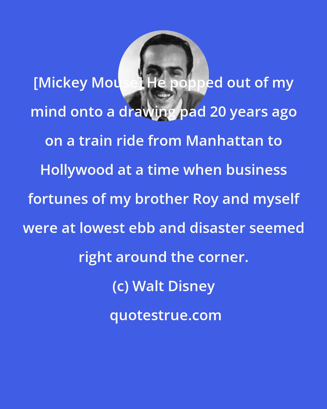Walt Disney: [Mickey Mouse] He popped out of my mind onto a drawing pad 20 years ago on a train ride from Manhattan to Hollywood at a time when business fortunes of my brother Roy and myself were at lowest ebb and disaster seemed right around the corner.