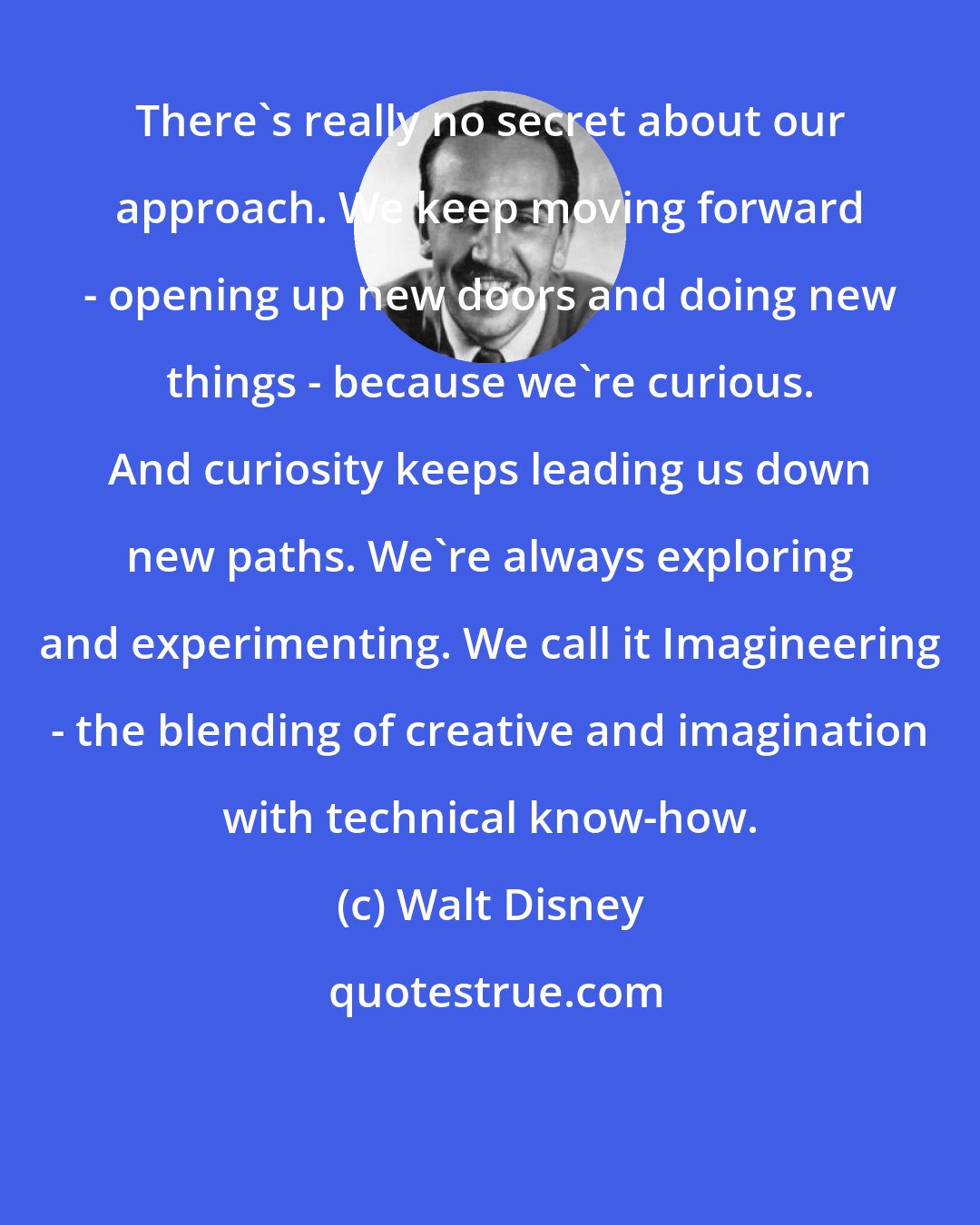 Walt Disney: There's really no secret about our approach. We keep moving forward - opening up new doors and doing new things - because we're curious. And curiosity keeps leading us down new paths. We're always exploring and experimenting. We call it Imagineering - the blending of creative and imagination with technical know-how.