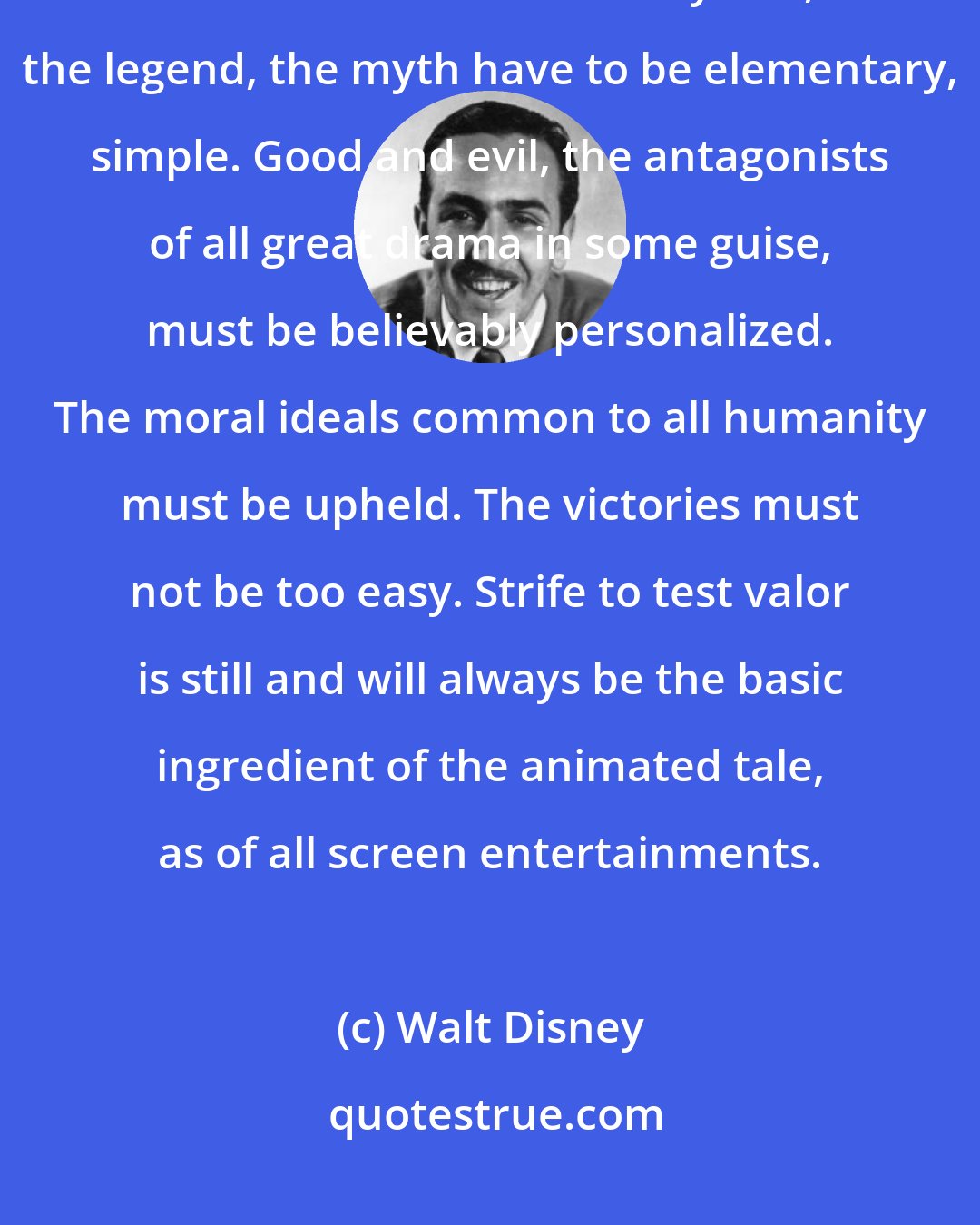 Walt Disney: To captivate our varied and worldwide audience of all ages, the nature and treatment of the fairy tale, the legend, the myth have to be elementary, simple. Good and evil, the antagonists of all great drama in some guise, must be believably personalized. The moral ideals common to all humanity must be upheld. The victories must not be too easy. Strife to test valor is still and will always be the basic ingredient of the animated tale, as of all screen entertainments.